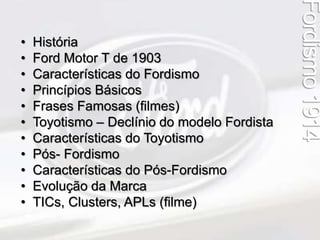 Fordismo 1914 
• História 
• Ford Motor T de 1903 
• Características do Fordismo 
• Princípios Básicos 
• Frases Famosas (filmes) 
• Toyotismo – Declínio do modelo Fordista 
• Características do Toyotismo 
• Pós- Fordismo 
• Características do Pós-Fordismo 
• Evolução da Marca 
• TICs, Clusters, APLs (filme) 
 