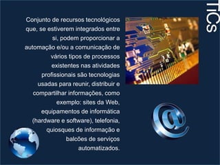 Conjunto de recursos tecnológicos 
que, se estiverem integrados entre 
si, podem proporcionar a 
automação e/ou a comunicação de 
vários tipos de processos 
existentes nas atividades 
profissionais são tecnologias 
usadas para reunir, distribuir e 
compartilhar informações, como 
exemplo: sites da Web, 
equipamentos de informática 
(hardware e software), telefonia, 
quiosques de informação e 
balcões de serviços 
automatizados. 
TiCs 
 