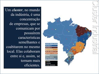 Um cluster, no mundo 
da indústria, é uma 
concentração 
de empresas, que se 
comunicam por 
possuírem 
características 
semelhantes e 
coabitarem no mesmo 
local. Elas colaboram 
entre si e, assim, se 
tornam mais 
eficientes. 
Cluster Industrial 
 