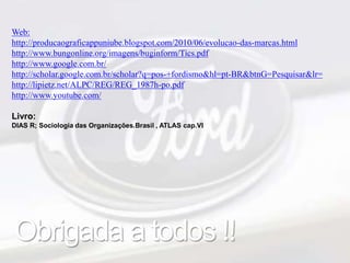 Web: 
http://producaograficappuniube.blogspot.com/2010/06/evolucao-das-marcas.html 
http://www.bungonline.org/imagens/buginform/Tics.pdf 
http://www.google.com.br/ 
http://scholar.google.com.br/scholar?q=pos-+fordismo&hl=pt-BR&btnG=Pesquisar&lr= 
http://lipietz.net/ALPC/REG/REG_1987h-po.pdf 
http://www.youtube.com/ 
Livro: 
DIAS R; Sociologia das Organizações.Brasil , ATLAS cap.VI 
Obrigada a todos !! 

