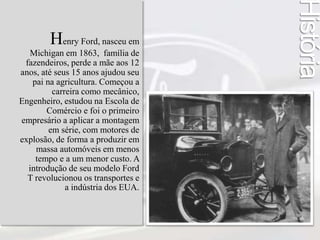 Henry Ford, nasceu em 
Michigan em 1863, família de 
fazendeiros, perde a mãe aos 12 
anos, até seus 15 anos ajudou seu 
pai na agricultura. Começou a 
carreira como mecânico, 
Engenheiro, estudou na Escola de 
Comércio e foi o primeiro 
empresário a aplicar a montagem 
em série, com motores de 
explosão, de forma a produzir em 
massa automóveis em menos 
tempo e a um menor custo. A 
introdução de seu modelo Ford 
T revolucionou os transportes e 
a indústria dos EUA. 
História 
 