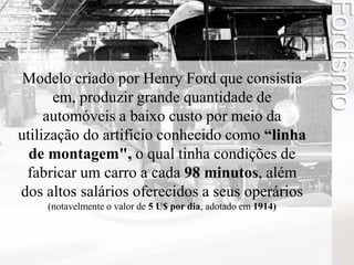 Modelo criado por Henry Ford que consistia 
em, produzir grande quantidade de 
automóveis a baixo custo por meio da 
utilização do artifício conhecido como “linha 
de montagem", o qual tinha condições de 
fabricar um carro a cada 98 minutos, além 
dos altos salários oferecidos a seus operários 
(notavelmente o valor de 5 U$ por dia, adotado em 1914) 
Fordismo 
 