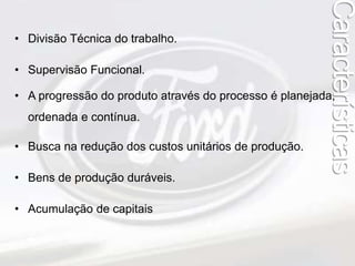 • Divisão Técnica do trabalho. 
• Supervisão Funcional. 
• A progressão do produto através do processo é planejada, 
ordenada e contínua. 
• Busca na redução dos custos unitários de produção. 
• Bens de produção duráveis. 
• Acumulação de capitais 
Características 
 