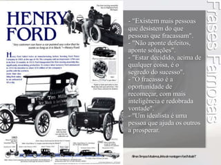 Frases Famosas 
- "Existem mais pessoas 
que desistem do que 
pessoas que fracassam". 
- "Não aponte defeitos, 
aponte soluções". 
- "Estar decidido, acima de 
qualquer coisa, é o 
segredo do sucesso". 
- "O fracasso é a 
oportunidade de 
recomeçar, com mais 
inteligência e redobrada 
vontade". 
- "Um idealista é uma 
pessoa que ajuda os outros 
a prosperar. 
Filmes Tempos Modernos, linha de montagem Ford Model T 
 