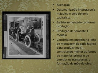 Alienação  Desumanizarão imposta pela máquina e pelo sistema capitalista   Salário aumentado conforme produção Produção de somente 1 modelo   Consistia em organizar a linha de montagem de cada fábrica para produzir mais, controlando melhor as fontes de matérias-primas e de energia, os transportes, a formação da mão-de-obra.  