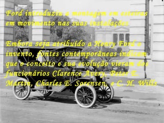 Ford introduziu a montagem em esteiras em movimento nas suas instalações Embora  seja  atribuído a Henry Ford o invento, fontes contemporâneas indicam que o conceito e sua evolução vieram dos funcionários Clarence Avery, Peter E. Martin, Charles E. Sorensen, e C. H. Wills 
