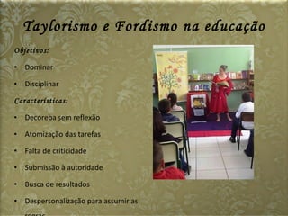 Taylorismo e Fordismo na educação Objetivos: Dominar Disciplinar Características: Decoreba sem reflexão Atomização das tarefas Falta de criticidade Submissão à autoridade Busca de resultados Despersonalização para assumir as regras   