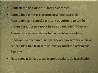 Contestação da classe estudantil e docente; Conteúdos abstratos e desconexos: “sobrecarga de fragmentos sem conexão uns com os outros, que só são aceitos baseados na repetição e na autoridade” (J.Dewey); Poucas pessoas na elaboração das diretrizes escolares; Preocupação em manter as aparências: apresentar exercícios caprichados, não falar sem permissão, manter a ordem nas filas etc; Nota como prioridade, assim como o salário do trabalhador. 