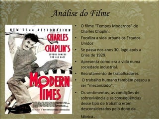 Análise do Filme O filme “Tempos Modernos” de Charles Chaplin: Focaliza a vida urbana os Estados Unidos Se passa nos anos 30, logo após a Crise de 1929. Apresenta como era a vida numa sociedade industrial. Recrutamento de trabalhadores. O trabalho humano também passou a ser “mecanizado”. Os sentimentos, as condições de sobrevivência e as conseqüências desse tipo de trabalho eram desconsiderados pelo dono da fábrica . 