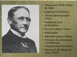 Nasceu em 20 de Março de 1856 Engenheiro Mecânico “ Pai da Administração Física” Problemas com Sindicalistas Do micro para o macro Publicações Administração Científica Princípios de padronização e simplificação Enterprise Hydraulic Works Morreu 21 de Março de 1915/ 1917? 
