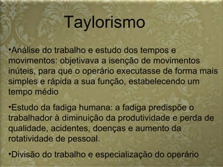 Taylorismo Análise do trabalho e estudo dos tempos e movimentos: objetivava a isenção de movimentos inúteis, para que o operário executasse de forma mais simples e rápida a sua função, estabelecendo um tempo médio  Estudo da fadiga humana: a fadiga predispõe o trabalhador à diminuição da produtividade e perda de qualidade, acidentes, doenças e aumento da rotatividade de pessoal.  Divisão do trabalho e especialização do operário  
