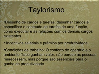 Taylorismo Desenho de cargos e tarefas: desenhar cargos é especificar o conteúdo de tarefas de uma função, como executar e as relações com os demais cargos existentes  Incentivos salariais e prêmios por produtividade  Condições de trabalho: O conforto do operário e o ambiente físico ganham valor, não porque as pessoas merecessem, mas porque são essenciais para o ganho de produtividade  