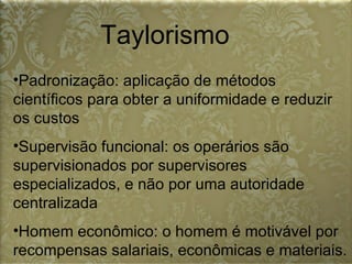 Taylorismo Padronização: aplicação de métodos científicos para obter a uniformidade e reduzir os custos  Supervisão funcional: os operários são supervisionados por supervisores especializados, e não por uma autoridade centralizada  Homem econômico: o homem é motivável por recompensas salariais, econômicas e materiais.  