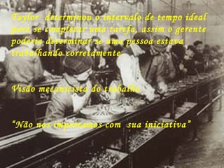 Taylor  determinou o intervalo de tempo ideal para se completar uma tarefa, assim o gerente poderia determinar se uma pessoa estava trabalhando corretamente. Visão mecanicista do trabalho “ Não nos importamos com  sua iniciativa” 