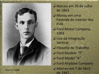 Nasceu em 30 de Julho de 1863 Morou em uma Fazenda do interior dos EUA Ford Motor Company, 1903 Uso da Integração Vertical Filosofia de Trabalho Ford Modelo “T” Ford Model “A” Ford Airplane Company Morreu em 7 de Abril de 1947 Ford em 1888 