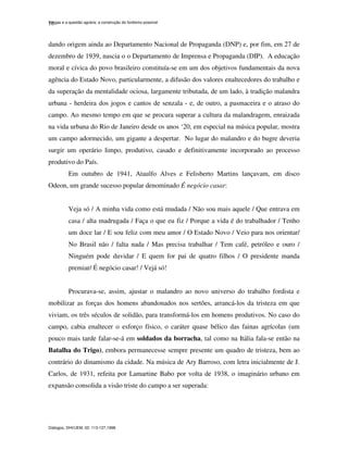 Vargas e a questão agrária: a construção do fordismo possível
Diálogos, DHI/UEM, 02: 113-127,1998.
10
dando origem ainda ao Departamento Nacional de Propaganda (DNP) e, por fim, em 27 de
dezembro de 1939, nascia o o Departamento de Imprensa e Propaganda (DIP). A educação
moral e cívica do povo brasileiro constituía-se em um dos objetivos fundamentais da nova
agência do Estado Novo, particularmente, a difusão dos valores enaltecedores do trabalho e
da superação da mentalidade ociosa, largamente tributada, de um lado, à tradição malandra
urbana - herdeira dos jogos e cantos de senzala - e, de outro, a pasmaceira e o atraso do
campo. Ao mesmo tempo em que se procura superar a cultura da malandragem, enraizada
na vida urbana do Rio de Janeiro desde os anos ‘20, em especial na música popular, mostra
um campo adormecido, um gigante a despertar. No lugar do malandro e do bugre deveria
surgir um operário limpo, produtivo, casado e definitivamente incorporado ao processo
produtivo do País.
Em outubro de 1941, Ataulfo Alves e Felisberto Martins lançavam, em disco
Odeon, um grande sucesso popular denominado É negócio casar:
Veja só / A minha vida como está mudada / Não sou mais aquele / Que entrava em
casa / alta madrugada / Faça o que eu fiz / Porque a vida é do trabalhador / Tenho
um doce lar / E sou feliz com meu amor / O Estado Novo / Veio para nos orientar/
No Brasil não / falta nada / Mas precisa trabalhar / Tem café, petróleo e ouro /
Ninguém pode duvidar / E quem for pai de quatro filhos / O presidente manda
premiar/ É negócio casar! / Vejá só!
Procurava-se, assim, ajustar o malandro ao novo universo do trabalho fordista e
mobilizar as forças dos homens abandonados nos sertões, arrancá-los da tristeza em que
viviam, os três séculos de solidão, para transformá-los em homens produtivos. No caso do
campo, cabia enaltecer o esforço físico, o caráter quase bélico das fainas agrícolas (um
pouco mais tarde falar-se-á em soldados da borracha, tal como na Itália fala-se então na
Batalha do Trigo), embora permanecesse sempre presente um quadro de tristeza, bem ao
contrário do dinamismo da cidade. Na música de Ary Barroso, com letra inicialmente de J.
Carlos, de 1931, refeita por Lamartine Babo por volta de 1938, o imaginário urbano em
expansão consolida a visão triste do campo a ser superada:
 