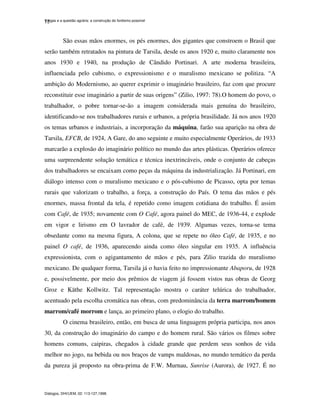 Vargas e a questão agrária: a construção do fordismo possível
Diálogos, DHI/UEM, 02: 113-127,1998.
12
São essas mãos enormes, os pés enormes, dos gigantes que constroem o Brasil que
serão também retratados na pintura de Tarsila, desde os anos 1920 e, muito claramente nos
anos 1930 e 1940, na produção de Cândido Portinari. A arte moderna brasileira,
influenciada pelo cubismo, o expressionismo e o muralismo mexicano se politiza. “A
ambição do Modernismo, ao querer exprimir o imaginário brasileiro, faz com que procure
reconstituir esse imaginário a partir de suas origens” (Zilio, 1997: 78).O homem do povo, o
trabalhador, o pobre tornar-se-ão a imagem considerada mais genuína do brasileiro,
identificando-se nos trabalhadores rurais e urbanos, a própria brasilidade. Já nos anos 1920
os temas urbanos e industriais, a incorporação da máquina, farão sua aparição na obra de
Tarsila, EFCB, de 1924, A Gare, do ano seguinte e muito especialmente Operários, de 1933
marcarão a explosão do imaginário político no mundo das artes plásticas. Operários oferece
uma surpreendente solução temática e técnica inextrincáveis, onde o conjunto de cabeças
dos trabalhadores se encaixam como peças da máquina da industrialização. Já Portinari, em
diálogo intenso com o muralismo mexicano e o pós-cubismo de Picasso, opta por temas
rurais que valorizam o trabalho, a força, a construção do País. O tema das mãos e pés
enormes, massa frontal da tela, é repetido como imagem cotidiana do trabalho. É assim
com Café, de 1935; novamente com O Café, agora painel do MEC, de 1936-44, e explode
em vigor e lirismo em O lavrador de café, de 1939. Algumas vezes, torna-se tema
obsedante como na mesma figura, A colona, que se repete no óleo Café, de 1935, e no
painel O café, de 1936, aparecendo ainda como óleo singular em 1935. A influência
expressionista, com o agigantamento de mãos e pés, para Zilio trazida do muralismo
mexicano. De qualquer forma, Tarsila já o havia feito no impressionante Abaporu, de 1928
e, possivelmente, por meio dos prêmios de viagem já fossem vistos nas obras de Georg
Groz e Käthe Kollwitz. Tal representação mostra o caráter telúrica do trabalhador,
acentuado pela escolha cromática nas obras, com predominância da terra marrom/homem
marrom/café morrom e lança, ao primeiro plano, o elogio do trabalho.
O cinema brasileiro, então, em busca de uma linguagem própria participa, nos anos
30, da construção do imaginário do campo e do homem rural. São vários os filmes sobre
homens comuns, caipiras, chegados à cidade grande que perdem seus sonhos de vida
melhor no jogo, na bebida ou nos braços de vamps maldosas, no mundo temático da perda
da pureza já proposto na obra-prima de F.W. Murnau, Sunrise (Aurora), de 1927. É no
 