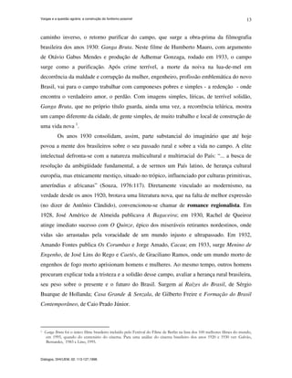 Vargas e a questão agrária: a construção do fordismo possível
Diálogos, DHI/UEM, 02: 113-127,1998.
13
caminho inverso, o retorno purificar do campo, que surge a obra-prima da filmografia
brasileira dos anos 1930: Ganga Bruta. Neste filme de Humberto Mauro, com argumento
de Otávio Gabus Mendes e produção de Adhemar Gonzaga, rodado em 1933, o campo
surge como a purificação. Após crime terrível, a morte da noiva na lua-de-mel em
decorrência da maldade e corrupção da mulher, engenheiro, profissão emblemática do novo
Brasil, vai para o campo trabalhar com camponeses pobres e simples - a redenção - onde
encontra o verdadeiro amor, o perdão. Com imagens simples, líricas, de terrível solidão,
Ganga Bruta, que no próprio título guarda, ainda uma vez, a recorrência telúrica, mostra
um campo diferente da cidade, de gente simples, de muito trabalho e local de construção de
uma vida nova 1
.
Os anos 1930 consolidam, assim, parte substancial do imaginário que até hoje
povoa a mente dos brasileiros sobre o seu passado rural e sobre a vida no campo. A elite
intelectual defronta-se com a natureza multicultural e multirracial do País: “... a busca de
resolução da ambigüidade fundamental, a de sermos um País latino, de herança cultural
européia, mas etnicamente mestiço, situado no trópico, influenciado por culturas primitivas,
ameríndias e africanas” (Souza, 1976:117). Diretamente vinculado ao modernismo, na
verdade desde os anos 1920, brotava uma literatura nova, que na falta de melhor expressão
(no dizer de Antônio Cândido), convencionou-se chamar de romance regionalista. Em
1928, José Américo de Almeida publicava A Bagaceira; em 1930, Rachel de Queiroz
atinge imediato sucesso com O Quinze, épico dos miseráveis retirantes nordestinos, onde
vidas são arrastadas pela voracidade de um mundo injusto e ultrapassado. Em 1932,
Amando Fontes publica Os Corumbas e Jorge Amado, Cacau; em 1933, surge Menino de
Engenho, de José Lins do Rego e Caetés, de Graciliano Ramos, onde um mundo morto de
engenhos de fogo morto aprisionam homens e mulheres. Ao mesmo tempo, outros homens
procuram explicar toda a tristeza e a solidão desse campo, avaliar a herança rural brasileira,
seu peso sobre o presente e o futuro do Brasil. Surgem aí Raízes do Brasil, de Sérgio
Buarque de Hollanda; Casa Grande & Senzala, de Gilberto Freire e Formação do Brasil
Contemporâneo, de Caio Prado Júnior.
1 Ganga Bruta foi o único filme brasileiro incluído pelo Festival do Filme de Berlin na lista dos 100 melhores filmes do mundo,
em 1995, quando do centenário do cinema. Para uma análise do cinema brasileiro dos anos 1920 e 1930 ver: Galvão,
Bernardet, 1983 e Lino, 1995.
 