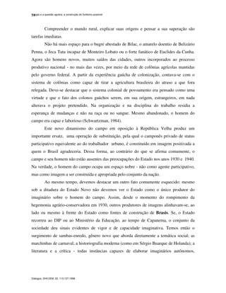 Vargas e a questão agrária: a construção do fordismo possível
Diálogos, DHI/UEM, 02: 113-127,1998.
14
Compreender o mundo rural, explicar suas origens e pensar a sua superação são
tarefas imediatas.
Não há mais espaço para o bugre abestado de Bilac, o amarelo doentio de Belizário
Penna, o Jeca Tatu incapaz de Monteiro Lobato ou o forte fanático de Euclides da Cunha.
Agora são homens novos, muitos saídos das cidades, outros incorporados ao processo
produtivo nacional - no mais das vezes, por meio da rede de colônias agrícolas mantidas
pelo governo federal. A partir da experiência gaúcha de colonização, contava-se com o
sistema de colônias como capaz de tirar a agricultura brasileira do atraso a que fora
relegada. Deve-se destacar que o sistema colonial de povoamento era pensado como uma
virtude e que o fato dos colonos gaúchos serem, em sua origem, estrangeiros, em nada
alterava o projeto pretendido. Na organização e na disciplina do trabalho residia a
esperança de mudanças e não na raça ou no sangue. Mesmo abandonado, o homem do
campo era capaz e laborioso (Schwartzman, 1984).
Este novo dinamismo do campo em oposição à República Velha produz um
importante ersatz, uma operação de substituição, pela qual o camponês privado de status
participativo equivalente ao do trabalhador urbano, é constituído em imagem positivada a
quem o Brasil agradeceria. Dessa forma, ao contrário do que se afirma comumente, o
campo e seu homem não estão ausentes das preocupações do Estado nos anos 1930 e 1940.
Na verdade, o homem do campo ocupa um espaço nobre - não como agente participativo,
mas como imagem a ser construída e apropriada pelo conjunto da nação.
Ao mesmo tempo, devemos destacar um outro fato comumente esquecido: mesmo
sob a ditadura do Estado Novo não devemos ver o Estado como o único produtor do
imaginário sobre o homem do campo. Assim, desde o momento do rompimento da
hegemonia agrário-conservadora em 1930, outros produtores de imagens alinhavam-se, ao
lado ou mesmo à frente do Estado como fontes de construção de Brasis. Se, o Estado
recorreu ao DIP ou ao Ministério da Educação, ao tempo de Capanema, o conjunto da
sociedade deu sinais evidentes de vigor e de capacidade imaginativa. Temos então o
surgimento de sambas-enredo, gênero novo que aborda diretamente a temática social; as
marchinhas de carnaval; a historiografia moderna (como em Sérgio Buarque de Holanda); a
literatura e a crítica - todas instâncias capazes de elaborar imaginários autônomos,
 