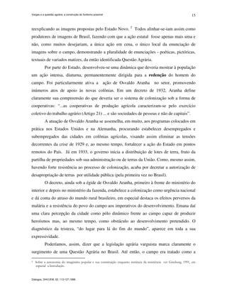 Vargas e a questão agrária: a construção do fordismo possível
Diálogos, DHI/UEM, 02: 113-127,1998.
15
reexplicando as imagens propostas pelo Estado Novo. 2
Todos alinhar-se-iam assim como
produtores de imagens de Brasil, fazendo com que a ação estatal fosse apenas mais uma e
não, como muitos desejariam, a única ação em cena, o único local da enunciação de
imagens sobre o campo, demonstrando a pluralidade de enunciações - poéticas, pictóricas,
textuais de variados matizes, da então identificada Questão Agrária.
Por parte do Estado, desenvolveu-se uma dinâmica que deveria mostrar à população
um ação intensa, diuturna, permanentemente dirigida para a redenção do homem do
campo. Foi particularmente ativa a ação de Osvaldo Aranha no setor, promovendo
inúmeros atos de apoio às novas colônias. Em um decreto de 1932, Aranha define
claramente sua compreensão do que deveria ser o sistema de colonização sob a forma de
cooperativas: “...as cooperativas de produção agrícola caracterizam-se pelo exercício
coletivo do trabalho agrário (Artigo 21) ... e são sociedades de pessoas e não de capitais”.
A atuação de Osvaldo Aranha se assemelha, em muito, aos programas colocados em
prática nos Estados Unidos e na Alemanha, procurando estabelecer desempregados e
subempregados das cidades em colônias agrícolas, visando assim eliminar as tensões
decorrentes da crise de 1929 e, ao mesmo tempo, fortalecer a ação do Estado em pontos
remotos do País. Já em 1933, o governo inicia a distribuição de lotes de terra, fruto da
partilha de propriedades sob sua administração ou de terras da União. Como, mesmo assim,
havendo forte resistência ao processo de colonização, acaba por decretar a autorização de
desapropriação de terras por utilidade pública (pela primeira vez no Brasil).
O decreto, ainda sob a égide de Osvaldo Aranha, primeiro à frente do ministério do
interior e depois no ministério da fazenda, estabelece a colonização como urgência nacional
e dá conta do atraso do mundo rural brasileiro, em especial destaca os efeitos perversos da
malária e a resistência do povo do campo aos imperativos do desenvolvimento. Emana daí
uma clara percepção da cidade como pólo dinâmico frente ao campo capaz de produzir
heroísmos mas, ao mesmo tempo, como obstáculo ao desenvolvimento pretendido. O
diagnóstico da tristeza, “do lugar para lá do fim do mundo”, aparece em toda a sua
expressividade.
Poderíamos, assim, dizer que a legislação agrária varguista marca claramente o
surgimento de uma Questão Agrária no Brasil. Até então, o campo era tratado como a
2 Sobre a autonomia do imaginário popular e sua constituição enquanto instância da resistência ver Ginzburg, 1991, em
especial a Introdução.
 