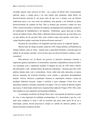 Vargas e a questão agrária: a construção do fordismo possível
Diálogos, DHI/UEM, 02: 113-127,1998.
16
atividade natural, única possível do País - era a época do Brasil, País essencialmente
agrícola; agora, o campo passa a ter uma função num programa, ainda difuso, de
desenvolvimento nacional. E, um pouco mais do que isso: o campo, com seu homem
tradicional, passa a ser visto como um problema, uma questão, a do obstáculo ao pleno
desenvolvimento do conjunto do País. Para os homens que assumem o poder nos anos
1930, o desenvolvimento é sinônimo de indústria, de população bem alimentada, saudável e
de erradicação do analfabetismo e de endemias. Poderíamos, agora, dizer que as idéias
iniciais de Alberto Torres, Olavo Bilac e Belizário Penna encontravam, de certa forma, eco
na ação política de um governo! Ora, neste contexto surge uma questão: como fazer o
campo brasileiro ajudar e participar do desenvolvimento nacional ?
Do ponto de vista político e do imaginário nacional, nascia, aí, a Questão Agrária.
Mesmo antes de chegar ao poder, ainda em 1930, Vargas definira, na Plataforma da
Aliança Liberal, como já vimos, funções para a agricultura brasileira, colocada agora no
âmbito de um projeto nacional: servir de base para um desenvolvimento contínuo e auto-
sustentável.
Pela primeira vez, no Brasil, um governo se declarava claramente contrário a
hegemonia agrário-exportadora e à monocultura, criticando a dependência externa do País e
sua vinculação com o capitalismo mundial. O impacto da crise de 1929 sobre o Brasil,
desvalorizando o café - produto básico da pauta de exportações - mostrara que todo o País
poderia afundar junto com a monocultura. Assim, cabia lutar pela autonomia, na época
dizia-se autarquia, da economia brasileira; nesse sentido, a agricultura desempenharia
funções básicas: abastecer a população, financiar as importações, baratear o preço da
produção industrial nascente, ocupar o território e gerar empregos. Como levar uma
agricultura rotineira e atrasada a preencher tais papéis ? Eis aí o miolo da Questão Agrária
que nascia. A intervenção estatal será a resposta básica dada por Vargas (1942: 282), como
faria também no setor industrial e da legislação trabalhista:
A concepção econômica do Estado Novo não é uma questão de doutrina ou ponto
de vista: é uma imposição da realidade contemporânea. E a necessidade é que faz a lei:
tanto mais complexa se torna a vida no momento que passa tanto maior há de ser a
intervenção, porém, deverá processar-se sempre no sentido do interesse público e do
desenvolvimento econômico do País.
 
