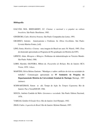 Vargas e a questão agrária: a construção do fordismo possível
Diálogos, DHI/UEM, 02: 113-127,1998.
17
Bibliografia
GALVÃO, M.R., BERNARDET, J.C. Cinema: o nacional e o popular na cultura
brasileira. São Paulo: Brasiliense, 1983.
GINZBURG, Carlo. História Noturna. São Paulo: Companhia das Letras, 1991.
GRAMSCI, Antonio. Americanismo e Fordismo. In: Obras Escolhidas. São Paulo:
Livraria Martins Fontes, [s/d].
LINO, Sonia. História e Cinema: uma imagem do Brasil nos anos 30. Niterói, 1995. (Tese
de doutorado apresentada ao Programa de Pós-graduação em História da UFF).
LIPIETZ, Alain. Miragens e Milagres. Problemas da industrialização no Terceiro Mundo.
São Paulo: Nobel, 1988.
LOBO, Haroldo; OLIVEIRA, Mílton de. Passarinho de Relógio. Rio de Janeiro: RCA
Victor, 1939. 1 disco.
MARTINS, Sílvia Helena Zanirato. “Mendigos e vadios: artíficies do ócio na sociedade do
trabalho”. Comunicação apresentada no IV Seminário de Pesquisa do
Departamentode História da Universidade Estadual de Maringá. Maringá, 1997
(mimeo).
SCHWARTZMAN, Simon et alii. Tempo de Ação. In: Tempos Capanema. Rio de
Janeiro: Paz e Terra/EDUSP, 1984.
SOUZA, Antônio Candido de Melo. Literatura e sociedade. São Paulo: Editora Nacional,
1976.
VARGAS, Getúlio O Estado Novo. Rio de Janeiro: José Olympio, 1942.
ZILIO, Carlos. A querela do Brasil. Rio de Janeiro: Relume Dumará, 1997.
 