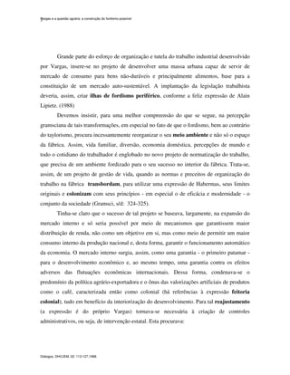 Vargas e a questão agrária: a construção do fordismo possível
Diálogos, DHI/UEM, 02: 113-127,1998.
2
Grande parte do esforço de organização e tutela do trabalho industrial desenvolvido
por Vargas, insere-se no projeto de desenvolver uma massa urbana capaz de servir de
mercado de consumo para bens não-duráveis e principalmente alimentos, base para a
constituição de um mercado auto-sustentável. A implantação da legislação trabalhista
deveria, assim, criar ilhas de fordismo periférico, conforme a feliz expressão de Alain
Lipietz. (1988)
Devemos insistir, para uma melhor compreensão do que se segue, na percepção
gramsciana de tais transformações, em especial no fato de que o fordismo, bem ao contrário
do taylorismo, procura incessantemente reorganizar o seu meio ambiente e não só o espaço
da fábrica. Assim, vida familiar, diversão, economia doméstica, percepções de mundo e
todo o cotidiano do trabalhador é englobado no novo projeto de normatização do trabalho,
que precisa de um ambiente fordizado para o seu sucesso no interior da fábrica. Trata-se,
assim, de um projeto de gestão de vida, quando as normas e preceitos de organização do
trabalho na fábrica transbordam, para utilizar uma expressão de Habermas, seus limites
originais e colonizam com seus princípios - em especial o de eficácia e modernidade - o
conjunto da sociedade (Gramsci, s/d: 324-325).
Tinha-se claro que o sucesso de tal projeto se baseava, largamente, na expansão do
mercado interno e só seria possível por meio de mecanismos que garantissem maior
distribuição de renda, não como um objetivo em si, mas como meio de permitir um maior
consumo interno da produção nacional e, desta forma, garantir o funcionamento automático
da economia. O mercado interno surgia, assim, como uma garantia - o primeiro patamar -
para o desenvolvimento econômico e, ao mesmo tempo, uma garantia contra os efeitos
adversos das flutuações econômicas internacionais. Dessa forma, condenava-se o
predomínio da política agrário-exportadora e o ônus das valorizações artificiais de produtos
como o café, caracterizada então como colonial (há referências à expressão feitoria
colonial), tudo em benefício da interiorização do desenvolvimento. Para tal reajustamento
(a expressão é do próprio Vargas) tornava-se necessária à criação de controles
administrativos, ou seja, de intervenção estatal. Esta procurava:
 