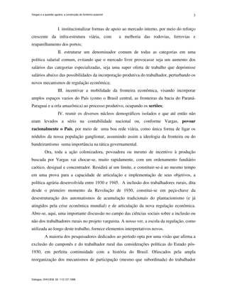 Vargas e a questão agrária: a construção do fordismo possível
Diálogos, DHI/UEM, 02: 113-127,1998.
3
I. institucionalizar formas de apoio ao mercado interno, por meio do reforço
crescente da infra-estrutura viária, com a melhoria das rodovias, ferrovias e
reaparelhamento dos portos;
II. estruturar um denominador comum de todas as categorias em uma
política salarial comum, evitando que o mercado livre provocasse seja um aumento dos
salários das categorias especializadas, seja uma super oferta de trabalho que deprimisse
salários abaixo das possibilidades da incorporação produtiva do trabalhador, perturbando os
novos mecanismos de regulação econômica;
III. incentivar a mobilidade da fronteira econômica, visando incorporar
amplos espaços vazios do País (como o Brasil central, as fronteiras da bacia do Paraná-
Paraguai e a orla amazônica) ao processo produtivo, ocupando os sertões;
IV. reunir os diversos núcleos demográficos isolados e que até então não
eram levados a sério na contabilidade nacional ou, conforme Vargas, povoar
racionalmente o País, por meio de uma boa rede viária, como única forma de ligar os
nódulos da nossa população ganglionar, assumindo assim a ideologia da fronteira ou do
bandeirantismo suma importância na tática governamental.
Ora, toda a ação colonizadora, povoadora ou mesmo de incentivo à produção
buscada por Vargas vai chocar-se, muito rapidamente, com um ordenamento fundiário
caótico, desigual e concentrador. Residirá aí um limite, e constituir-se-á ao mesmo tempo
em uma prova para a capacidade de articulação e implementação de seus objetivos, a
política agrária desenvolvida entre 1930 e 1945. A inclusão dos trabalhadores rurais, dita
desde o primeiro momento da Revolução de 1930, constitui-se em peça-chave da
desestruturação dos automatismos de acumulação tradicionais do plantacionismo (e já
atingidos pela crise econômica mundial) e de articulação da nova regulação econômica.
Abre-se, aqui, uma importante discussão no campo das ciências sociais sobre a inclusão ou
não dos trabalhadores rurais no projeto varguista. A nosso ver, a escola da regulação, como
utilizada ao longo deste trabalho, fornece elementos interpretativos novos.
A maioria dos pesquisadores dedicados ao período opta por uma visão que afirma a
exclusão do camponês e do trabalhador rural das considerações políticas do Estado pós-
1930, em perfeita continuidade com a história do Brasil. Ofuscados pela ampla
reorganização dos mecanismos de participação (mesmo que subordinada) do trabalhador
 
