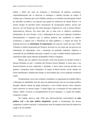 Vargas e a questão agrária: a construção do fordismo possível
Diálogos, DHI/UEM, 02: 113-127,1998.
4
urbano e fabril, por meio de sindicatos e formulações de políticas securitárias,
surpreendentemente não se observam as mudanças e embates travados no campo. É
evidente que a literatura que assim trabalha, mantém-se no domínio da participação formal
do indivíduo na política, em especial num quadro de referências do mundo liberal, e se
mostra incapaz de perceber outros mecanismos de incorporação política, mesmo que
passivos, em um Estado que não tinha quaisquer compromissos com as formas liberais-
representativas clássicas. Por outro lado, não se atina com os objetivos econômicos
fundamentais do novo Estado e com a implantação de uma nova regulação econômica.
Particularmente, é espantoso que as análises políticas não considerem as análises
econômicas, a ruptura com o liberalismo da velha república e a criação das bases do
chamado processo de substituição de importações (em especial a partir dos anos 1940).
Voltando ao debate propriciado por Gramsci, devemos ter em mente que um processo de
substituição de importações, com a internação da produção industrial, implicava a
construção de um trabalhador apto para o capital e é aí que o modelo fordista (superando as
experiências fabris quase fabianas da República Velha) se implanta.
Mesmo que sua vigência fosse precária, como fora precária nos Estados Unidos e
Europa Ocidental, no pré- e imediato pós Primeira Guerra Mundial, as bases para o seu
desenvolvimento já eram conhecidas e desejadas, e dessa forma estavam presentes nos
projetos e programas então formulados. O campo no Brasil deveria, assim, atender, de
forma subordinada e dirigida pelo Estado, as necessidades que a nova regulação econômica
exigia.
Evidentemente, travar dois combates simultâneos (a organização do trabalho fabril e
a libertação do trabalhador rural das peias do plantacionismo) não era um projeto político
desejado. Mesmo dotado de ampla autonomia, o novo Estado deveria evitar contrariar
tantos interesses ao mesmo tempo. A opção lógica era a construção de uma ampla base
urbana e fabril, vivenciar os estrangulamentos da nova regulação e, a partir das cidades,
conquistar o campo.
Na verdade, opera-se, após 1930, uma interessantíssima concomitância da ação
política real e da ação política imaginária, quando a incorporação das massas
camponesas à política nacional é realizada por meio de imagens positivadas do homem do
campo e de seu trabalho.
 