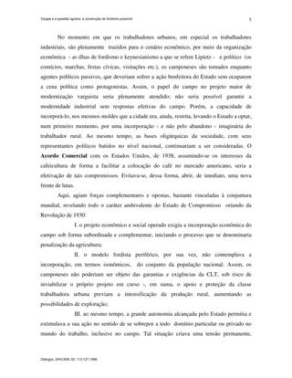Vargas e a questão agrária: a construção do fordismo possível
Diálogos, DHI/UEM, 02: 113-127,1998.
5
No momento em que os trabalhadores urbanos, em especial os trabalhadores
industriais, são plenamente trazidos para o cenário econômico, por meio da organização
econômica - as ilhas de fordismo e keynesianismo a que se refere Lipietz - e político (os
comícios, marchas, festas cívicas, visitações etc.), os camponeses são tomados enquanto
agentes políticos passivos, que deveriam sofrer a ação benfeitora do Estado sem ocuparem
a cena política como protagonistas. Assim, o papel do campo no projeto maior de
modernização varguista seria plenamente atendido; não seria possível garantir a
modernidade industrial sem respostas efetivas do campo. Porém, a capacidade de
incorporá-lo, nos mesmos moldes que a cidade era, ainda, restrita, levando o Estado a optar,
num primeiro momento, por uma incorporação - e não pelo abandono - imaginária do
trabalhador rural. Ao mesmo tempo, as bases oligárquicas da sociedade, com seus
representantes políticos batidos no nível nacional, continuariam a ser consideradas. O
Acordo Comercial com os Estados Unidos, de 1938, assumindo-se os interesses da
cafeicultura de forma a facilitar a colocação do café no mercado americano, seria a
efetivação de tais compromissos. Evitava-se, dessa forma, abrir, de imediato, uma nova
frente de lutas.
Aqui, agiam forças complementares e opostas, bastante vinculadas à conjuntura
mundial, revelando todo o caráter ambivalente do Estado de Compromisso oriundo da
Revolução de 1930:
I. o projeto econômico e social operado exigia a incorporação econômica do
campo sob forma subordinada e complementar, iniciando o processo que se denominaria
penalização da agricultura;
II. o modelo fordista periférico, por sua vez, não contemplava a
incorporação, em termos isonômicos, do conjunto da população nacional. Assim, os
camponeses não poderiam ser objeto das garantias e exigências da CLT, sob risco de
inviabilizar o próprio projeto em curso -, em suma, o apoio e proteção da classe
trabalhadora urbana previam a intensificação da produção rural, aumentando as
possibilidades de exploração;
III. ao mesmo tempo, a grande autonomia alcançada pelo Estado permitia e
estimulava a sua ação no sentido de se sobrepor a todo domínio particular ou privado no
mundo do trabalho, inclusive no campo. Tal situação criava uma tensão permanente,
 
