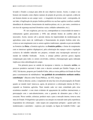 Vargas e a questão agrária: a construção do fordismo possível
Diálogos, DHI/UEM, 02: 113-127,1998.
6
levando o Estado a avançar para além de seus objetivos iniciais. Assim, o campo e seu
homem são tomados como objetos naturais do projeto de governo, em especial, a idéia de
um homem doente ou um campo vazio - o imaginário da tristeza rural - correspondia, de
um lado, à fragilização do projeto fordista periférico na sua base agrária (confisco cambial,
abundância de alimentos, fornecimento de matérias-primas, etc.) e, por outro, constituía-se
em risco de segurança nacional (fronteiras vazias, soldados subnutridos, etc.);
IV. tais exigências, por sua vez, contrapunham-se à necessidade de manter o
ordenamento agrário preexistente a 1930, não abrindo frentes de conflito além do
necessário. Assim, mesmo sob a pressão intensa da imperiosidade da modernização da
agricultura como meio de viabilização e financiamento do projeto fordista entre nós,
evitava-se um rompimento com os setores agrários tradicionais, optando-se por um trabalho
na fronteira (na física, a fronteira agrícola e na fronteira política, o limiar do rompimento
com os interesses agrários oligárquicos), pela colonização dos espaços vazios e regulação
exclusiva do trabalho induzido nos projetos, evitando uma incorporação universal ao
mundo do trabalho fordizado. Assim, o arranjo político previsto gerava alguma
compensação para todos os setores envolvidos, embora a hierarquização agora ordenada
implicasse clara subordinação do campo.
Um primeiro passo no sentido de incorporar o interior, os chamados sertões, ao
processo produtivo nacional é dado com o decreto assinado por Getúlio Vargas, já em
1932. Tal decreto, proposto por Lindolfo Collor, abria as terras públicas do Estado do Piauí
para o assentamento de trabalhadores “na qualidade de arrendatários mediante módica
contribuição” (Decreto sobre Terras Públicas, de 1932, Artigo 6).
Pode-se detectar, assim, o surgimento de uma fase nova de preocupações do Estado
quanto ao mundo rural: tratava-se, agora, de promover a colonização interna do País e
expandir as fronteiras agrícolas. Num mundo cada vez mais conturbado pela crise
econômica mundial e com sinais evidentes de aguçamento de conflitos internacionais, a
preocupação com o auto-abastecimento, com a garantia de alimentos para o País, é
crescente. Nesse sentido, colonizar, produzir mais e para o mercado interno, torna-se uma
meta do Estado. O diagnóstico que pautava sua atuação era marcado tanto pela experiência
riograndense de colonização - onde surgira um campesinato próspero - quanto pelo viés
modernizante e autoritário - expresso, por exemplo, na figura de Lindolfo Collor - que
 