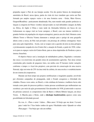 Vargas e a questão agrária: a construção do fordismo possível
Diálogos, DHI/UEM, 02: 113-127,1998.
7
propunha erguer o País de sua letargia secular. Um dos pontos básicos da interpretação
autoritária do Brasil, nessa época, partia da visão de risco imediato que corria um País
formado por amplos espaços vazios e de uma fronteira oeste - Goiás, Mato Grosso,
Guaporé/Rondônia - praticamente abandonada. Ora, num mundo onde grandes potências se
lançam à conquista de Países vizinhos mal-povoados ou mal defendidos (ataques da Itália
na África, do Japão à China e mais tarde da Alemanha hitlerista em busca do seu
Lebensraum ou espaço vital no Leste europeu), o Brasil, com seu imenso território (e
grandes bolsões de populações de origem estrangeira), parecia um alvo fácil. Homens como
Alberto Torres e Oliveira Vianna chamaram a atenção para o perigo de uma geografia
aberta como a nossa, do País mal povoado e da presença de colônias estrangeiras: bases
para uma ação imperialista. Assim, sem se ocupar com a questão da terra na área próspera
e já densamente ocupada do eixo Centro-Sul, a atuação do Estado, a partir de 1930, voltar-
se-ia para os espaços vazios do Centro-Oeste, para as áreas deprimidas do Nordeste e para a
imensa Amazônia.
O objetivo básico será a instalação de trabalhadores pobres, flagelados e retirantes
das secas e ex-reservistas em grandes áreas de assentamentos agrícolas. Tais áreas seriam
constituídas pela reunião de pequenos lotes, em média com 25 hectares (terão variações
conforme o tempo e o local dos projetos), com previsão de conservação de uma reserva
florestal, algo em torno de 25% da área total da colônia, de uma escola e o estabelecimento
de um sistema de cooperativas.
Durante um bom tempo tais projetos mobilizariam o imaginário popular, envolvido
por eficientes campanhas de propaganda, onde o Estado assegurava a felicidade dos
cidadãos. Poucas vezes antes, no Brasil, a vida cotidiana de homens e mulheres havia sido
tomada como parte do processo político e tantas pessoas acreditaram que melhorariam sua
existência por meio da ação governamental. Em dezembro de 1938, já antevendo o sucesso
do próximo carnaval, os compositores João de Barro e Alberto Ribeiro lançam, em disco
Victor, A Marcha para o Oeste, onde a ideologia bandeirantista aparece como uma
possibilidade de felicidade pessoal:
Eu vou...ô... /Para o oeste / Adeus... /Meu amor / O beijo que me deste / Levarei
para / onde for / Teus lindos sonhos de agora / Realidade serão / Quando eu voltar
/Para pagar / Teu beijo que vale um milhão.
 