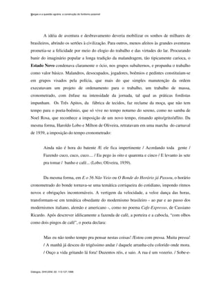 Vargas e a questão agrária: a construção do fordismo possível
Diálogos, DHI/UEM, 02: 113-127,1998.
8
A idéia de aventura e desbravamento deveria mobilizar os sonhos de milhares de
brasileiros, abrindo os sertões à civilização. Para outros, menos afeitos às grandes aventuras
prometia-se a felicidade por meio do elogio do trabalho e das virtudes do lar. Procurando
banir do imaginário popular a longa tradição da malandragem, tão tipicamente carioca, o
Estado Novo condenava claramente o ócio, nos grupos subalternos, e propunha o trabalho
como valor básico. Malandros, desocupados, jogadores, boêmios e pedintes constituíam-se
em grupos visados pela polícia, que mais do que simples manutenção da ordem
executavam um projeto de ordenamento para o trabalho, um trabalho de massa,
cronometrado, com ênfase na intensidade da jornada, tal qual as práticas fordistas
impunham. Os Três Apitos, da fábrica de tecidos, faz reclame da moça, que não tem
tempo para o poeta-boêmio, que só vive no tempo noturno do sereno, como no samba de
Noel Rosa, que reconhece a imposição de um novo tempo, rimando apito/grito/aflito. Da
mesma forma, Haroldo Lobo e Mílton de Oliveira, retratavam em uma marcha do carnaval
de 1939, a imposição do tempo cronometrado:
Ainda não é hora do batente /E ele fica impertinente / Acordando toda gente /
Fazendo cuco, cuco, cuco.... / Eu pego às oito e quarenta e cinco / E levanto às sete
pra tomar / banho e café... (Lobo; Oliveira, 1939).
Da mesma forma, em E o 56 Não Veio ou O Bonde do Horário já Passou, o horário
cronometrado do bonde tornava-se uma temática corriqueira do cotidiano, impondo ritmos
novos e obrigações incontornáveis. A vertigem da velocidade, a veloz dança das horas,
transformam-se em temática obsedante do modernismo brasileiro - ao par e ao passo dos
modernismos italiano, alemão e americano -, como no poema Cafe-Expresso, de Cassiano
Ricardo. Após descrever idilicamente a fazenda de café, a porteira e a cabocla, “com olhos
como dois pingos de café”, o poeta declara:
Mas eu não tenho tempo pra pensar nestas coisas! /Estou com pressa. Muita pressa!
/ A manhã já desceu do trigéssimo andar / daquele arranha-céu colorido onde mora.
/ Ouço a vida gritando lá fora! Duzentos réis, e saio. A rua é um vozerio. / Sobe-e-
 