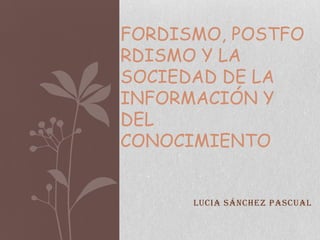FORDISMO, POSTFO
RDISMO Y LA
SOCIEDAD DE LA
INFORMACIÓN Y
DEL
CONOCIMIENTO


      Lucia Sánchez Pascual
 