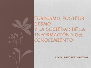 FORDISMO, POSTFOR
DISMO
Y LA SOCIEDAD DE LA
INFORMACIÓN Y DEL
CONOCIMIENTO


       Lucia Sánchez Pascual
 