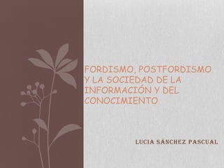 FORDISMO, POSTFORDISMO
Y LA SOCIEDAD DE LA
INFORMACIÓN Y DEL
CONOCIMIENTO



        Lucia Sánchez Pascual
 