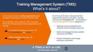 Over the past 20 years, training organizations have
invested in e-learning and chosen the best LMSs.
Training Management System (TMS):
What’s it about?
Over the past 20 years, because the best
organizations deserve innovation, Training
Orchestra has focused on ILT — and building a
Training Management System designed to:
• Optimize session scheduling and
make the most of strategic resources
ILT and vILT operations manually, with
XLS spreadsheets and outlook
A TRMS is NOT an LMS
The LMS focuses on learners
But as of today, even though ILT often consumes
70% of the training budget, training organizations still
manage:
Trainer Interaction manually, with
phone calls and email
• Detect and engage the best available
instructors and SMEs
• Reduce complexity and manage
training as a business
 