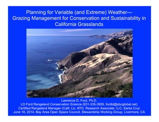 Planning for Variable (and Extreme) Weather—
Grazing Management for Conservation and Sustainability in
California Grasslands
Lawrence D. Ford, Ph.D.
LD Ford Rangeland Conservation Science (831-335-3959, fordld@sbcglobal.net)
Certified Rangeland Manager (Calif. Lic. #70) Research Associate, U.C. Santa Cruz
June 18, 2014, Bay Area Open Space Council, Stewardship Working Group, Livermore, CA
 