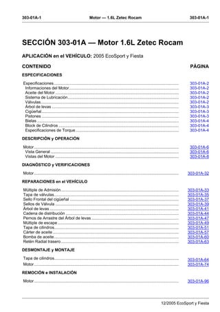 303-01A-1 Motor — 1.6L Zetec Rocam 303-01A-1
12/2005 EcoSport y Fiesta
SECCIÓN 303-01A — Motor 1.6L Zetec Rocam
APLICACIÓN en el VEHÍCULO: 2005 EcoSport y Fiesta
CONTENIDO PÁGINA
ESPECIFICACIONES
Especificaciones .............................................................................................................. 303-01A-2
Informaciones del Motor................................................................................................. 303-01A-2
Aceite del Motor ............................................................................................................. 303-01A-2
Sistema de Lubricación.................................................................................................. 303-01A-2
Válvulas.......................................................................................................................... 303-01A-2
Árbol de levas ................................................................................................................ 303-01A-3
Cigüeñal......................................................................................................................... 303-01A-3
Pistones ......................................................................................................................... 303-01A-3
Bielas ............................................................................................................................. 303-01A-4
Block de Cilindros .......................................................................................................... 303-01A-4
Especificaciones de Torque........................................................................................... 303-01A-4
DESCRIPCIÓN y OPERACIÓN
Motor................................................................................................................................ 303-01A-6
Vista General ................................................................................................................. 303-01A-6
Vistas del Motor ............................................................................................................. 303-01A-8
DIAGNÓSTICO y VERIFICACIONES
Motor................................................................................................................................ 303-01A-32
REPARACIONES en el VEHÍCULO
Múltiple de Admisión........................................................................................................ 303-01A-33
Tapa de válvulas.............................................................................................................. 303-01A-35
Sello Frontal del cigüeñal ................................................................................................ 303-01A-37
Sellos de Válvula ............................................................................................................. 303-01A-39
Árbol de levas .................................................................................................................. 303-01A-41
Cadena de distribución .................................................................................................... 303-01A-44
Pernos de Arrastre del Árbol de levas ............................................................................. 303-01A-47
Múltiple de escape........................................................................................................... 303-01A-49
Tapa de cilindros.............................................................................................................. 303-01A-51
Cárter de aceite ............................................................................................................... 303-01A-57
Bomba de aceite.............................................................................................................. 303-01A-60
Retén Radial trasero........................................................................................................ 303-01A-63
DESMONTAJE y MONTAJE
Tapa de cilindros.............................................................................................................. 303-01A-64
Motor................................................................................................................................ 303-01A-74
REMOCIÓN e INSTALACIÓN
Motor................................................................................................................................ 303-01A-96
 