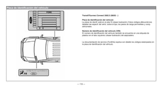 — 118 —
Placa de identificación del vehículo
Transit/Tourneo Connect 2002.5 (06/02 - )
Placa de identificación del vehículo
La placa de identif. está en el pilar B (véase ilustración). Estos códigos alfanuméricos
detallan las especif. del vehíc. sobre el tipo, los pesos de carga permisibles y comp.
adicionales.
Número de identificación del vehículo (VIN)
El número de identificación del vehículo también se encuentra en una etiqueta de
plástico en el lado izquierdo (véase ilustración) del salpicadero.
La documentación de servicio (FordEtis) explica con detalle los códigos estampados en
la placa de identificación del vehículo.
 