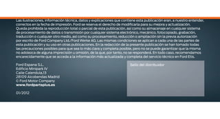 Las ilustraciones, información técnica, datos y explicaciones que contiene esta publicación eran, a nuestro entender,
correctos en la fecha de impresión. Ford se reserva el derecho de modificarla para su mejora y actualización.
Queda prohibida la reproducción total o parcial de esta publicación, así como su almacenaje en cualquier sistema
de procesamiento de datos o transmisión por cualquier sistema electrónico, mecánico, fotocopiado, grabación,
traducción o cualquier otro medio, así como su procesamiento, reducción o ampliación sin la previa autorización
por escrito de Ford Company Ltd./Ford Werke AG. Las mismas condiciones se aplican a cada una de las partes de
esta publicación y su uso en otras publicaciones. En la redacción de la presente publicación se han tomado todas
las precauciones posibles para que sea lo más clara y completa posible, pero no se puede garantizar que la misma
no adolezca de alguna imprecisión u omisión, de la que, por tanto, no se responderá. En todo caso, recomendamos
encarecidamente que se acceda a la información más actualizada y completa del servicio técnico en Ford Etis.
Ford Espana S.L.
Edificio Minipark IV
Calle Calendula,13
28109 Alcobendas Madrid
© Ford Motor Company
www.fordpartsplus.es
01/2012
Sello del distribuidor
 