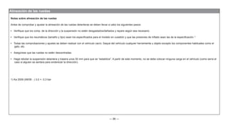 — 96 —
Alineación de las ruedas
1) Ka 2009 (08/08 - ) 3,0 +- 0,3 bar
Notas sobre alineación de las ruedas
Antes de comprobar y ajustar la alineación de las ruedas delanteras se deben llevar a cabo los siguientes pasos:
• Verifique que los comp. de la dirección y la suspensión no estén desgastados/dañados y repare según sea necesario.
• Verifique que los neumáticos (tamaño y tipo) sean los especificados para el modelo en cuestión y que las presiones de inflado sean las de la especificación.1)
• Todas las comprobaciones y ajustes se deben realizar con el vehículo vacío. Saque del vehículo cualquier herramienta u objeto excepto los componentes habituales como el
gato, etc.
• Asegúrese que las ruedas no estén descentradas.
• Haga rebotar la suspensión delantera y trasera unos 50 mm para que se “estabilice”. A partir de este momento, no se debe colocar ninguna carga en el vehículo (como sería el
caso si alguien se sentara para enderezar la dirección).
 