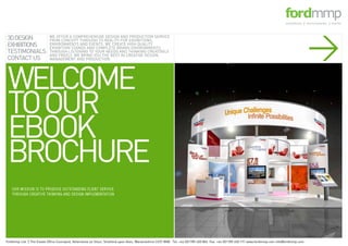 >
 WELCOME
 TO OUR
 EBOOK
 BROCHURE
3D DESIGN
EXHIBITIONS
TESTIMONIALS
CONTACT US
                           WE OFFER A COMPREHENSIVE DESIGN AND PRODUCTION SERVICE
                           FROM CONCEPT THROUGH TO REALITY FOR EXHIBITIONS,
                           ENVIRONMENTS AND EVENTS. WE CREATE HIGH QUALITY
                           EXHIBITION STANDS AND COMPLETE BRAND ENVIRONMENTS,
                           THROUGH LISTENING TO YOUR NEEDS AND THINKING CREATIVELY
                           AND FREELY, WE BRING YOU THE BEST IN CREATIVE DESIGN,
                           MANAGEMENT AND PRODUCTION




Fordmmp Ltd. 2 The Estate Office Courtyard, Atherstone on Stour, Stratford upon Avon, Warwickshire CV37 8NB. Tel: +44 (0)1789 450 804 Fax: +44 (0)1789 450 191 www.fordmmp.com info@fordmmp.com
   OUR MISSION IS TO PRODUCE OUTSTANDING CLIENT SERVICE,
   THROUGH CREATIVE THINKING AND DESIGN IMPLEMENTATION
 