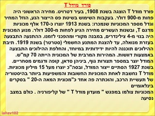 ‫פורד מודל ‪T‬‬
     ‫פורד מודל ‪ T‬הוצגה בשנת 8091, בעיר דטרויט. מחירה הראשוני היה‬
‫פחות מ-009 דולר. בעקבות השימוש בשיטת פס הייצור הנע, הוזל המחיר‬
     ‫וגדל מספר המכוניות שנמכרו: בשנת 3191 יוצרו כ-071 אלף מכוניות‬
‫מדגם ‪ ,T‬ובשנות העשרים מחירה הגיע לפחות מ-003 דולר. מנוע המכונית‬
‫היה בנוי מ-4 צילינדרים, במבנה מקורי ומהפכני לזמנו. ההתנעה התבצעה‬
‫בעזרת מנואלה, עד להצגת המתנע החשמלי )סטרטר( בשנת 9191. תיבת‬
   ‫ההילוכים תוכננה להיות ידידותית במיוחד, והחלפת ההילוכים התבצעה‬
      ‫באמצעות דוושות. המהירות המרבית של המכונית הייתה 07 קמ"ש.‬
    ‫המודל יוצר במספר תצורות גוף, ביניהן סדאן, קופה ודגמים מסחריים.‬
  ‫בשנת 7291 הסתיים ייצור המודל, ובסה"כ יוצרו מעל 51 מיליון מכוניות.‬
 ‫מודל ‪ T‬נחשבת לאחת המכוניות החשובות והמשפיעות ביותר בהיסטוריה‬
   ‫של תעשיית הרכב, והוכתרה פה אחד כ"מכונית המאה ה-02 " בסקרים‬
                                                           ‫בינלאומיים‬
   ‫המכוניות צולמו במפגש " מועדון מודל ‪ " T‬של קליפורניה . כולם במצב‬
                                                                ‫נסיעה‬
 