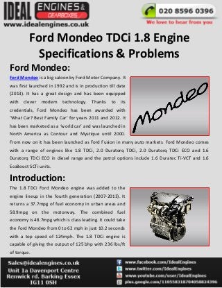Ford Mondeo TDCi 1.8 Engine
Specifications & Problems
Ford Mondeo:
Ford Mondeo is a big saloon by Ford Motor Company. It
was first launched in 1992 and is in production till date
(2013). It has a great design and has been equipped
with clever modern technology. Thanks to its
credentials, Ford Mondeo has been awarded with
‘What Car? Best Family Car’ for years 2011 and 2012. It
has been marketed as a ‘world car’ and was launched in
North America as Contour and Mystique until 2000.
From now on it has been launched as Ford Fusion in many auto markets. Ford Mondeo comes
with a range of engines like 1.8 TDCi, 2.0 Duratorq TDCi, 2.0 Duratorq TDCi ECO and 1.6
Duratorq TDCi ECO in diesel range and the petrol options include 1.6 Duratec Ti-VCT and 1.6
EcoBoost SCTi units.
Introduction:
The 1.8 TDCi Ford Mondeo engine was added to the
engine lineup in the fourth generation (2007-2013). It
returns a 37.7mpg of fuel economy in urban areas and
58.9mpg on the motorway. The combined fuel
economy is 48.7mpg which is class leading. It could take
the Ford Mondeo from 0 to 62 mph in just 10.2 seconds
with a top speed of 124mph. The 1.8 TDCi engine is
capable of giving the output of 125 bhp with 236 lbs/ft
of torque.
 