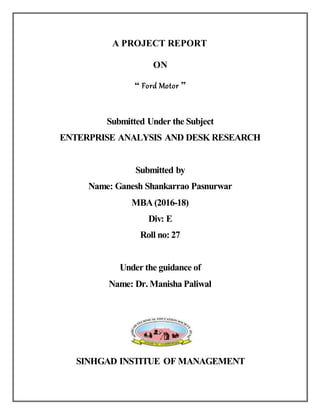 A PROJECT REPORT
ON
“ Ford Motor ”
Submitted Under the Subject
ENTERPRISE ANALYSIS AND DESK RESEARCH
Submitted by
Name: Ganesh Shankarrao Pasnurwar
MBA (2016-18)
Div: E
Roll no: 27
Under the guidance of
Name: Dr. Manisha Paliwal
SINHGAD INSTITUE OF MANAGEMENT
 