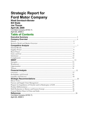 Strategic Report for
Ford Motor Company
Rhett Dornbach-Bender
Bill Slade
Joe Thorpe
April 20, 2009
Ford Motor Company (NYSE: F)
April 20, 2009 2
Table of Contents
Executive Summary .......................................................................................................................... 3
Company Overview ........................................................................................................................... 4
History ............................................................................................................................................... 4
Business Model and Market Overview ......................................................................................... 5
Competitive Analysis ........................................................................................................................ 7
Internal Rivalry ................................................................................................................................. 7
Supplier Power ................................................................................................................................. 9
Buyer Power ..................................................................................................................................... 9
Entry and Exit ................................................................................................................................ 10
Substitutes ....................................................................................................................................... 11
Complements ................................................................................................................................. 12
SWOT ................................................................................................................................................. 13
Strengths ......................................................................................................................................... 13
Weaknesses ..................................................................................................................................... 13
Opportunities ................................................................................................................................. 14
Threats............................................................................................................................................. 14
Financial Analysis ........................................................................................................................... 15
Overview ......................................................................................................................................... 15
Profitability and Growth .............................................................................................................. 16
Liquidity and Solvency .................................................................................................................. 18
Strategic Recommendations ........................................................................................................ 20
Divest Volvo .................................................................................................................................. 21
Factory and Supply Chain Management .................................................................................... 22
Prepare for Liquidation of Chrysler and/or Bankruptcy of GM ........................................... 23
Product Differentiation ................................................................................................................ 25
Shift Production to Mexico and Eastern Europe ..................................................................... 26
Expand Market Share in China and India .................................................................................. 27
References ......................................................................................................................................... 28
Ford Motor Company (NYSE: F)
April 20, 2009 3
 