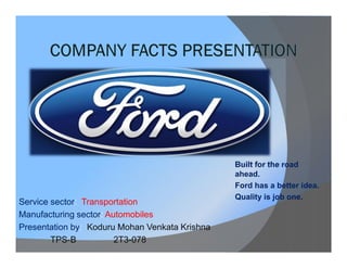Service sector: Transportation
Manufacturing sector: Automobiles
Presentation by: Koduru Mohan Venkata Krishna
TPS-B
2T3-078

Built for the road
ahead.
Ford has a better idea.
Quality is job one.

 