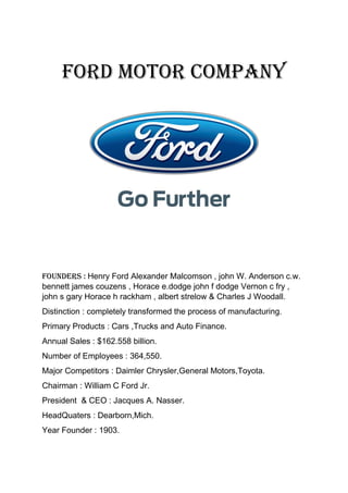 Ford Motor Company
Founders : Henry Ford Alexander Malcomson , john W. Anderson c.w.
bennett james couzens , Horace e.dodge john f dodge Vernon c fry ,
john s gary Horace h rackham , albert strelow & Charles J Woodall.
Distinction : completely transformed the process of manufacturing.
Primary Products : Cars ,Trucks and Auto Finance.
Annual Sales : $162.558 billion.
Number of Employees : 364,550.
Major Competitors : Daimler Chrysler,General Motors,Toyota.
Chairman : William C Ford Jr.
President & CEO : Jacques A. Nasser.
HeadQuaters : Dearborn,Mich.
Year Founder : 1903.
 