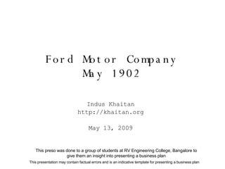 Ford Motor Company May 1902 Indus Khaitan http://khaitan.org May 13, 2009 This presentation may contain factual errors and is an indicative template for presenting a business plan This preso was done to a group of students at RV Engineering College, Bangalore to give them an insight into presenting a business plan 